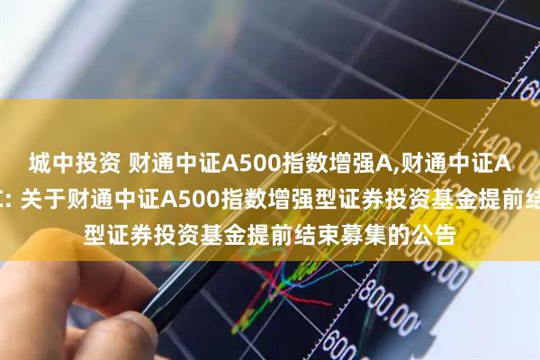 城中投资 财通中证A500指数增强A,财通中证A500指数增强C: 关于财通中证A500指数增强型证券投资基金提前结束募集的公告