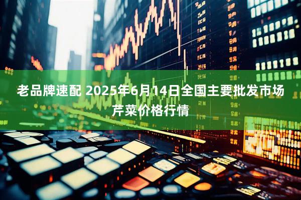 老品牌速配 2025年6月14日全国主要批发市场芹菜价格行情