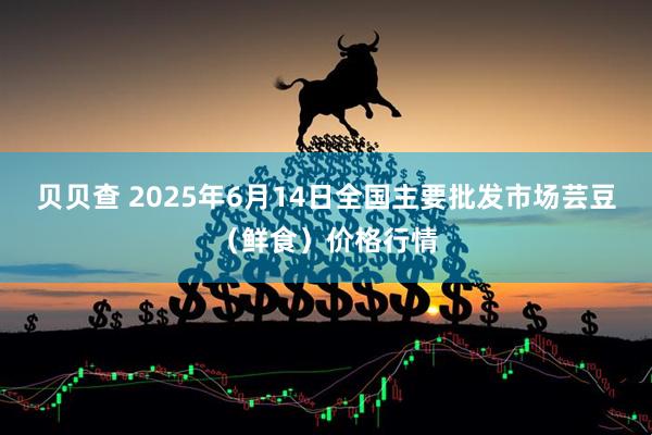 贝贝查 2025年6月14日全国主要批发市场芸豆（鲜食）价格行情