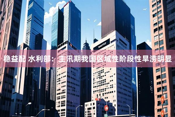 稳益配 水利部：主汛期我国区域性阶段性旱涝明显