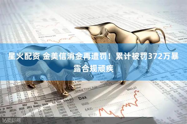 星火配资 金美信消金再遭罚！累计被罚372万暴露合规顽疾