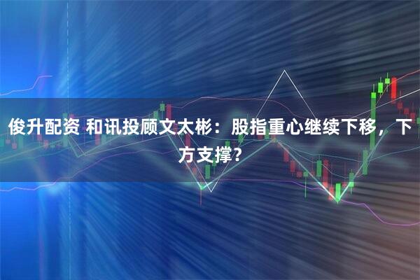 俊升配资 和讯投顾文太彬：股指重心继续下移，下方支撑？