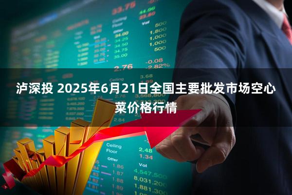 泸深投 2025年6月21日全国主要批发市场空心菜价格行情