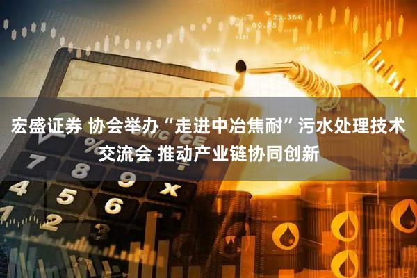 宏盛证券 协会举办“走进中冶焦耐”污水处理技术交流会 推动产业链协同创新