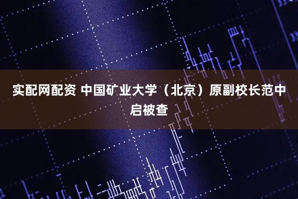 实配网配资 中国矿业大学（北京）原副校长范中启被查