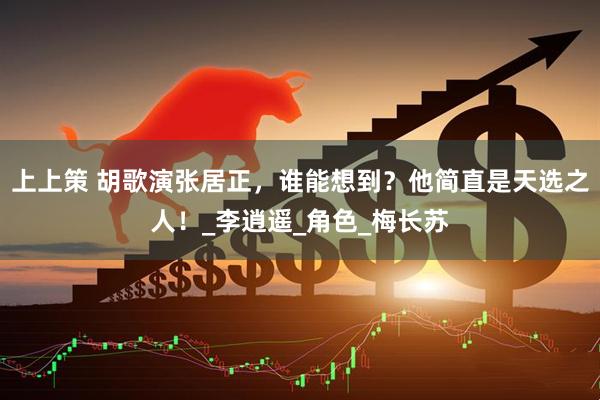 上上策 胡歌演张居正，谁能想到？他简直是天选之人！_李逍遥_角色_梅长苏