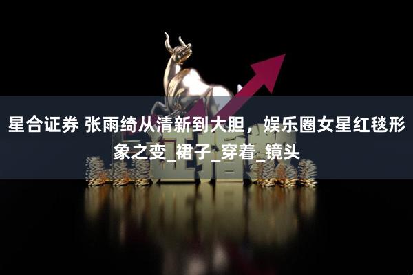 星合证券 张雨绮从清新到大胆，娱乐圈女星红毯形象之变_裙子_穿着_镜头