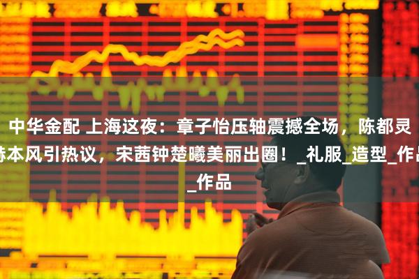 中华金配 上海这夜：章子怡压轴震撼全场，陈都灵赫本风引热议，宋茜钟楚曦美丽出圈！_礼服_造型_作品