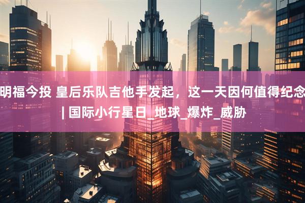 明福今投 皇后乐队吉他手发起，这一天因何值得纪念 | 国际小行星日_地球_爆炸_威胁