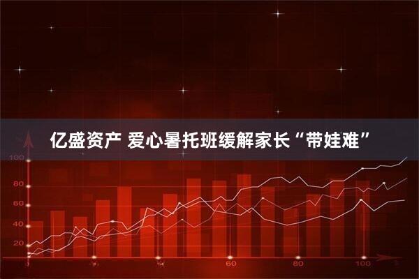 亿盛资产 爱心暑托班缓解家长“带娃难”