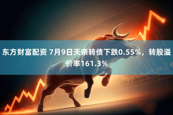 东方财富配资 7月9日天奈转债下跌0.55%，转股溢价率161.3%