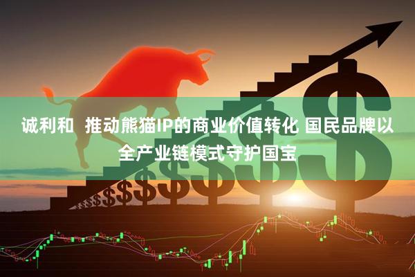 诚利和  推动熊猫IP的商业价值转化 国民品牌以全产业链模式守护国宝