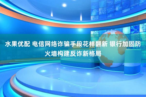 水果优配 电信网络诈骗手段花样翻新 银行加固防火墙构建反诈新格局