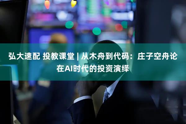 弘大速配 投教课堂 | 从木舟到代码：庄子空舟论在AI时代的投资演绎