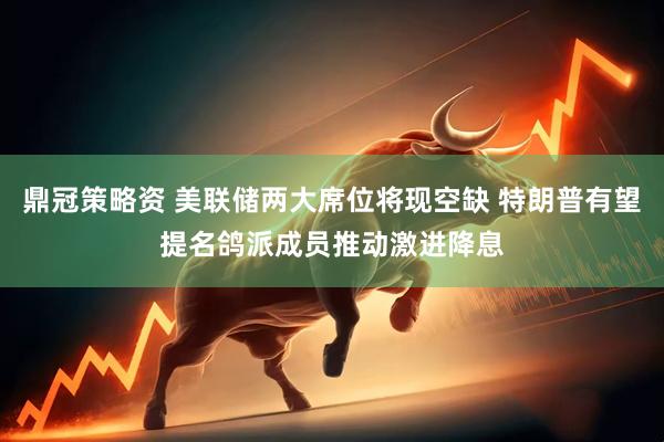 鼎冠策略资 美联储两大席位将现空缺 特朗普有望提名鸽派成员推动激进降息