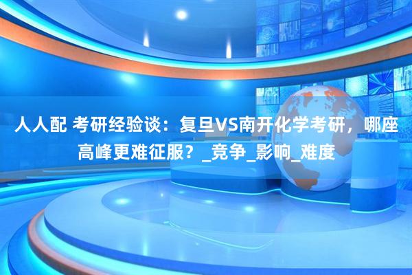 人人配 考研经验谈：复旦VS南开化学考研，哪座高峰更难征服？_竞争_影响_难度