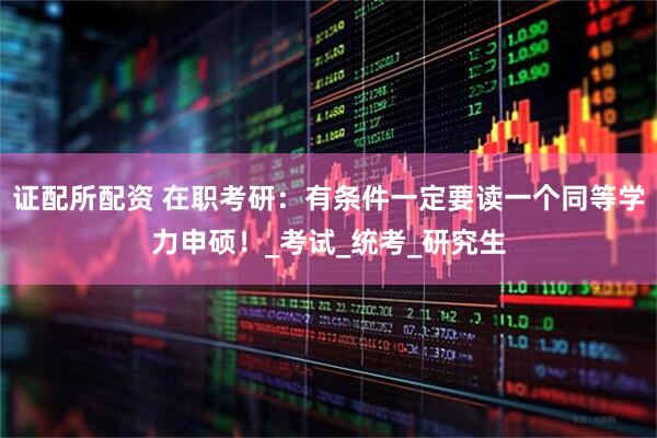证配所配资 在职考研：有条件一定要读一个同等学力申硕！_考试_统考_研究生