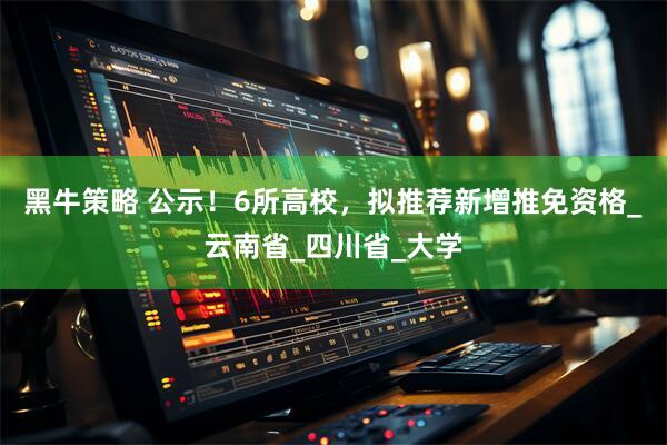 黑牛策略 公示！6所高校，拟推荐新增推免资格_云南省_四川省_大学