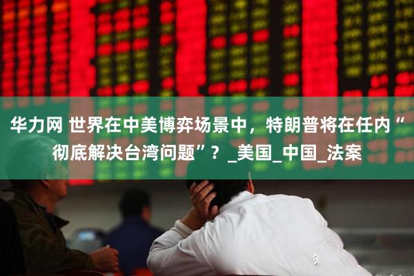 华力网 世界在中美博弈场景中，特朗普将在任内“彻底解决台湾问题”？_美国_中国_法案