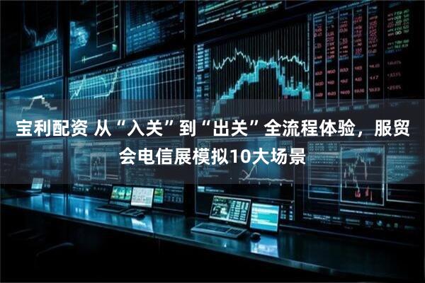 宝利配资 从“入关”到“出关”全流程体验，服贸会电信展模拟10大场景