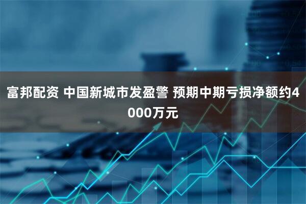 富邦配资 中国新城市发盈警 预期中期亏损净额约4000万元