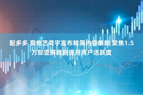 配多多 爱奇艺龚宇宣布精简内容集数 聚焦1.5万部竖屏微剧提升用户活跃度