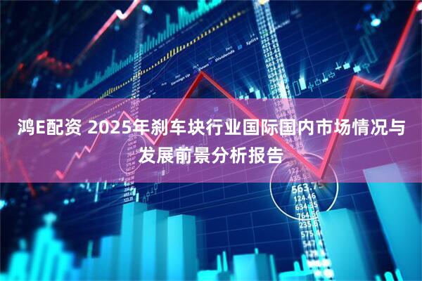鸿E配资 2025年刹车块行业国际国内市场情况与发展前景分析报告