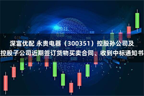 深富优配 永贵电器（300351）控股孙公司及控股子公司近期签订货物买卖合同、收到中标通知书
