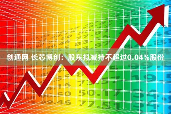 创通网 长芯博创：股东拟减持不超过0.04%股份
