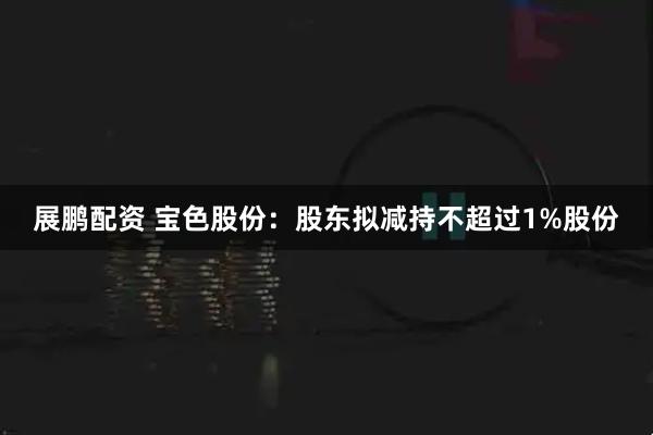 展鹏配资 宝色股份：股东拟减持不超过1%股份