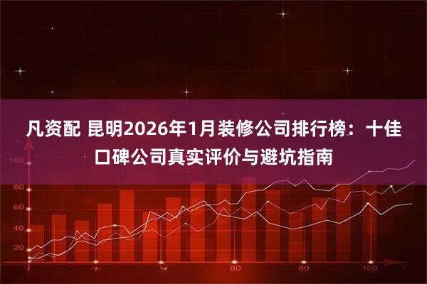 凡资配 昆明2026年1月装修公司排行榜：十佳口碑公司真实评价与避坑指南