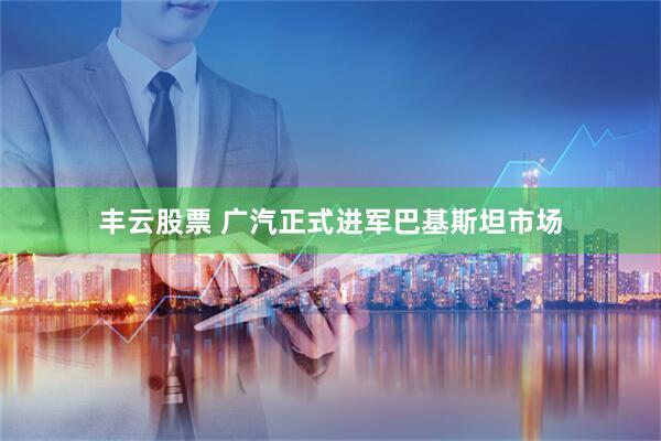 丰云股票 广汽正式进军巴基斯坦市场