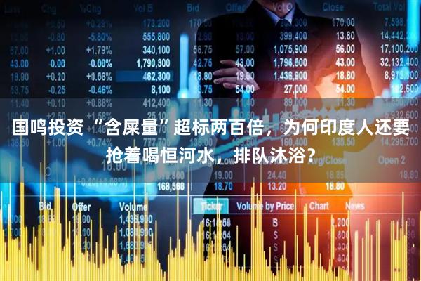 国鸣投资 “含屎量”超标两百倍，为何印度人还要抢着喝恒河水，排队沐浴？
